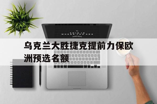 关于乌克兰大胜捷克提前力保欧洲预选名额的信息