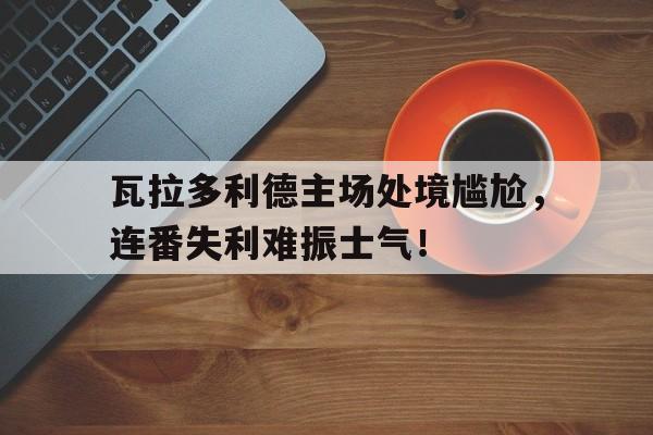 瓦拉多利德主场处境尴尬，连番失利难振士气！的简单介绍