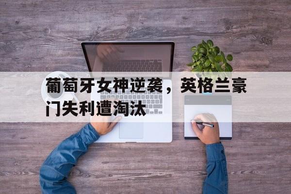 葡萄牙女神逆袭，英格兰豪门失利遭淘汰