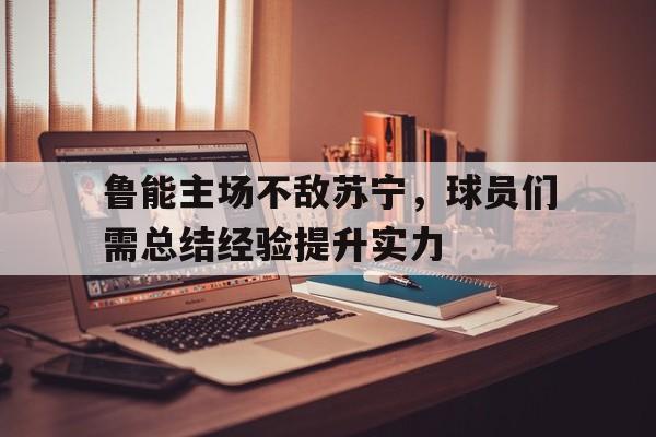 鲁能主场不敌苏宁，球员们需总结经验提升实力的简单介绍