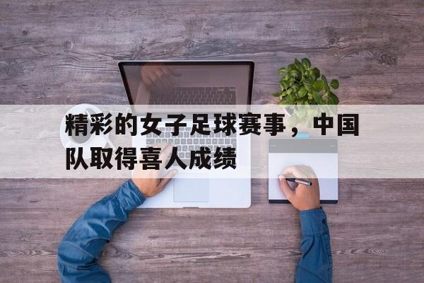 精彩的女子足球赛事，中国队取得喜人成绩的简单介绍