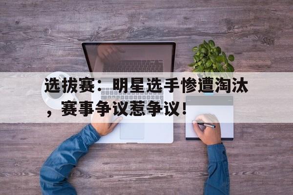 选拔赛：明星选手惨遭淘汰，赛事争议惹争议！