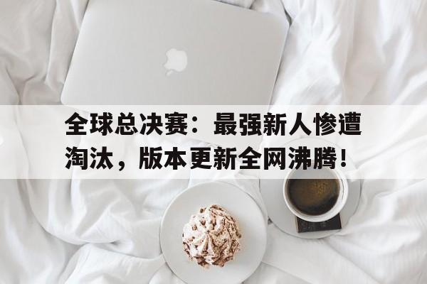 全球总决赛：最强新人惨遭淘汰，版本更新全网沸腾！