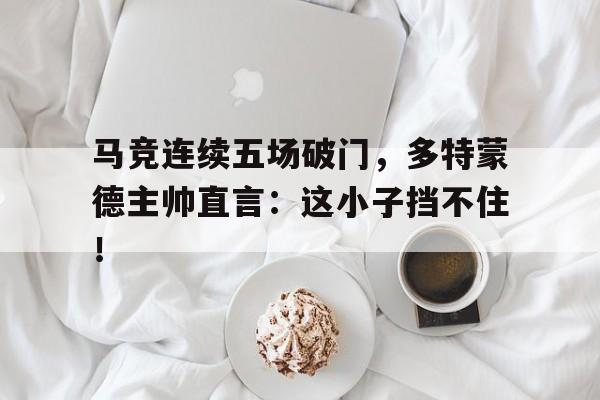 马竞连续五场破门，多特蒙德主帅直言：这小子挡不住！