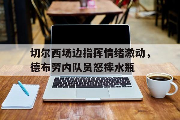 切尔西场边指挥情绪激动，德布劳内队员怒摔水瓶