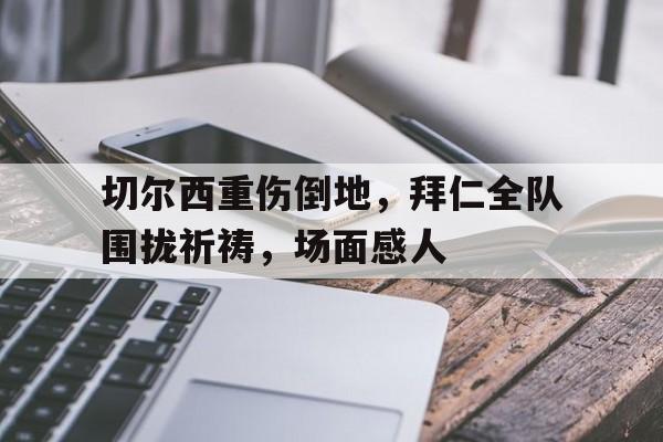 切尔西重伤倒地，拜仁全队围拢祈祷，场面感人被遗忘的士兵完整阅读
