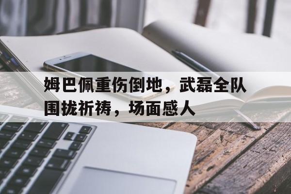 姆巴佩重伤倒地，武磊全队围拢祈祷，场面感人沙宾被库忿斯杀了是哪一集