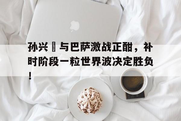 孙兴慜与巴萨激战正酣，补时阶段一粒世界波决定胜负！