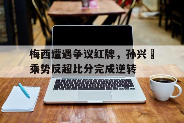 梅西遭遇争议红牌，孙兴慜乘势反超比分完成逆转